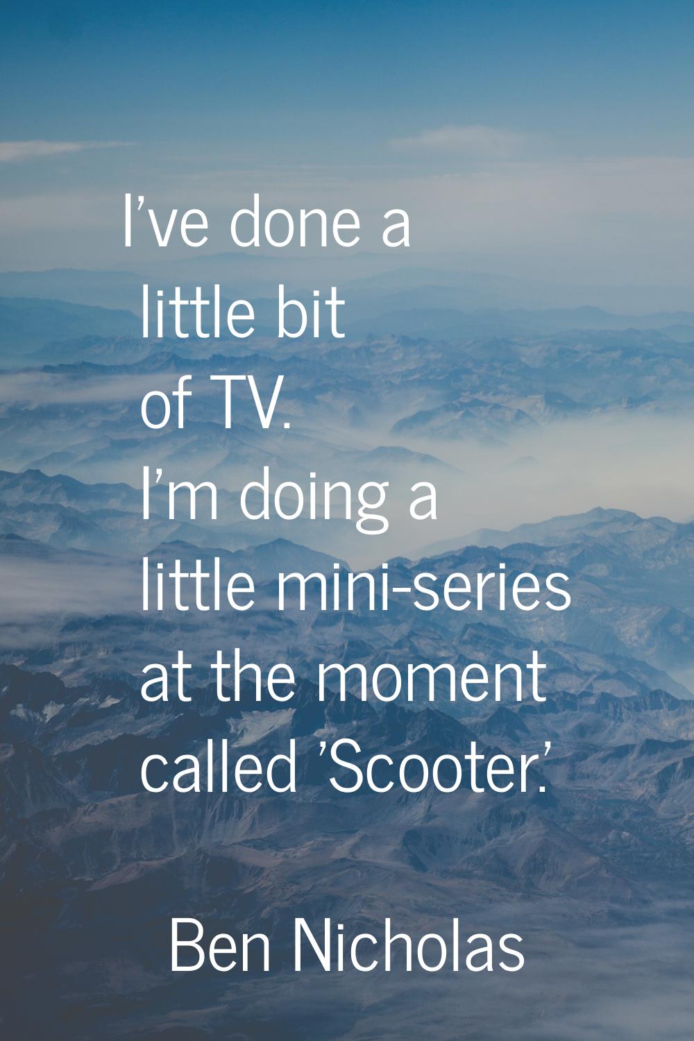 I've done a little bit of TV. I'm doing a little mini-series at the moment called 'Scooter.'