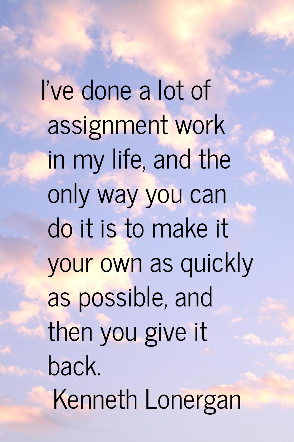 I've done a lot of assignment work in my life, and the only way you can do it is to make it your ow