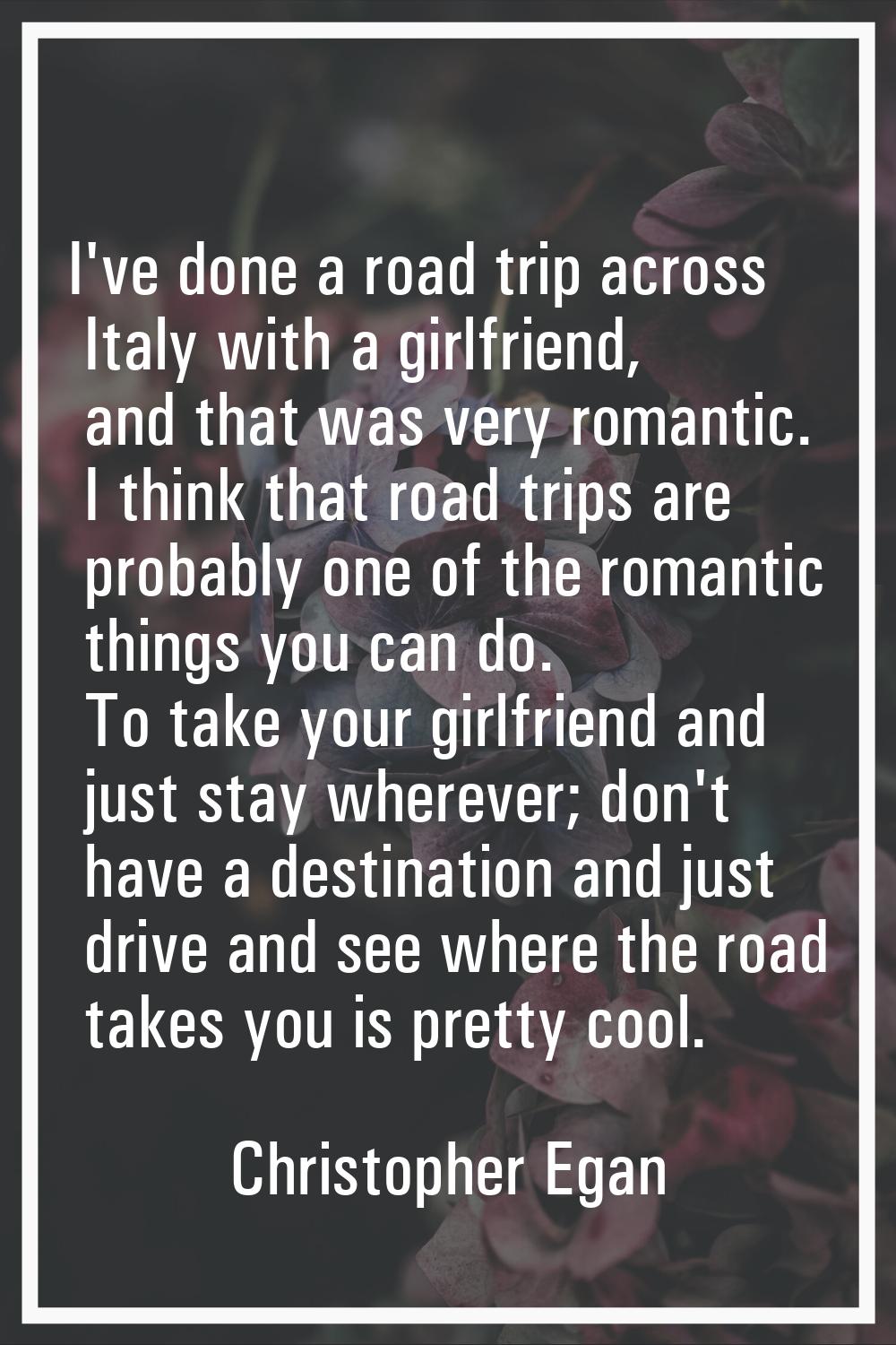 I've done a road trip across Italy with a girlfriend, and that was very romantic. I think that road