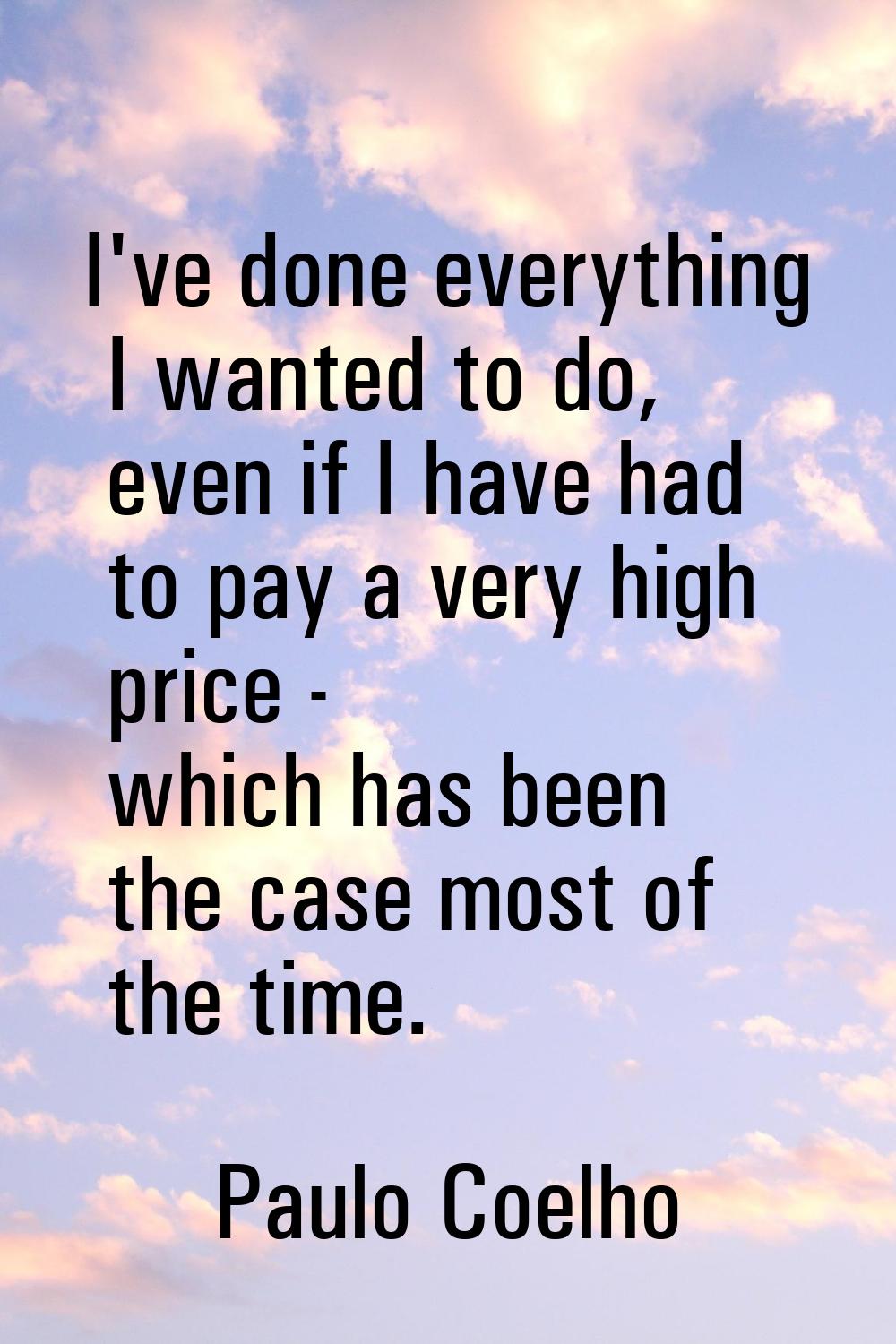 I've done everything I wanted to do, even if I have had to pay a very high price - which has been t