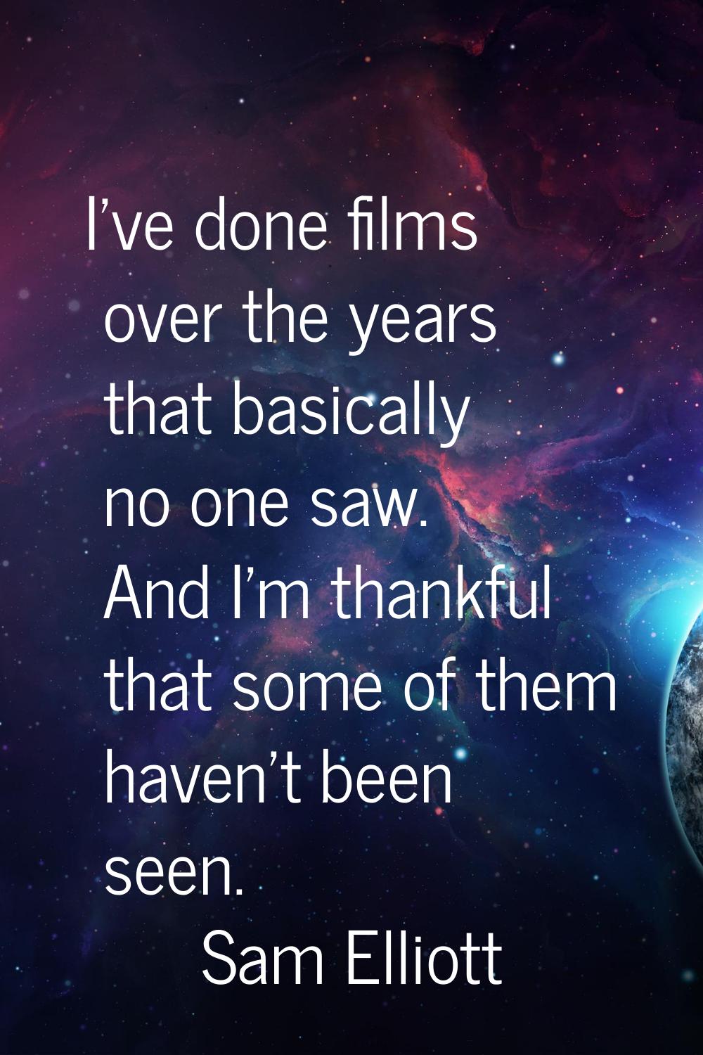 I've done films over the years that basically no one saw. And I'm thankful that some of them haven'