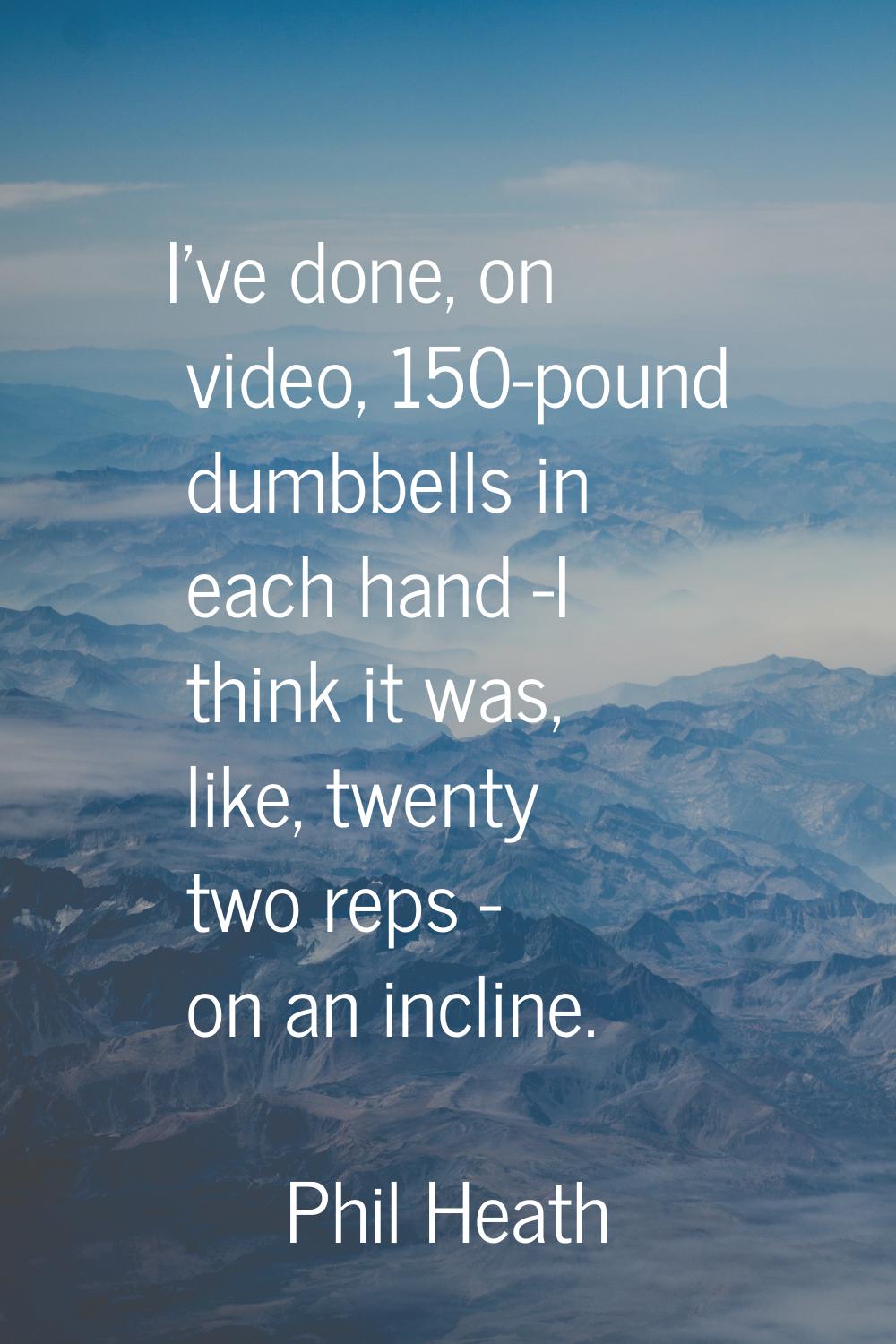 I've done, on video, 150-pound dumbbells in each hand -I think it was, like, twenty two reps - on a
