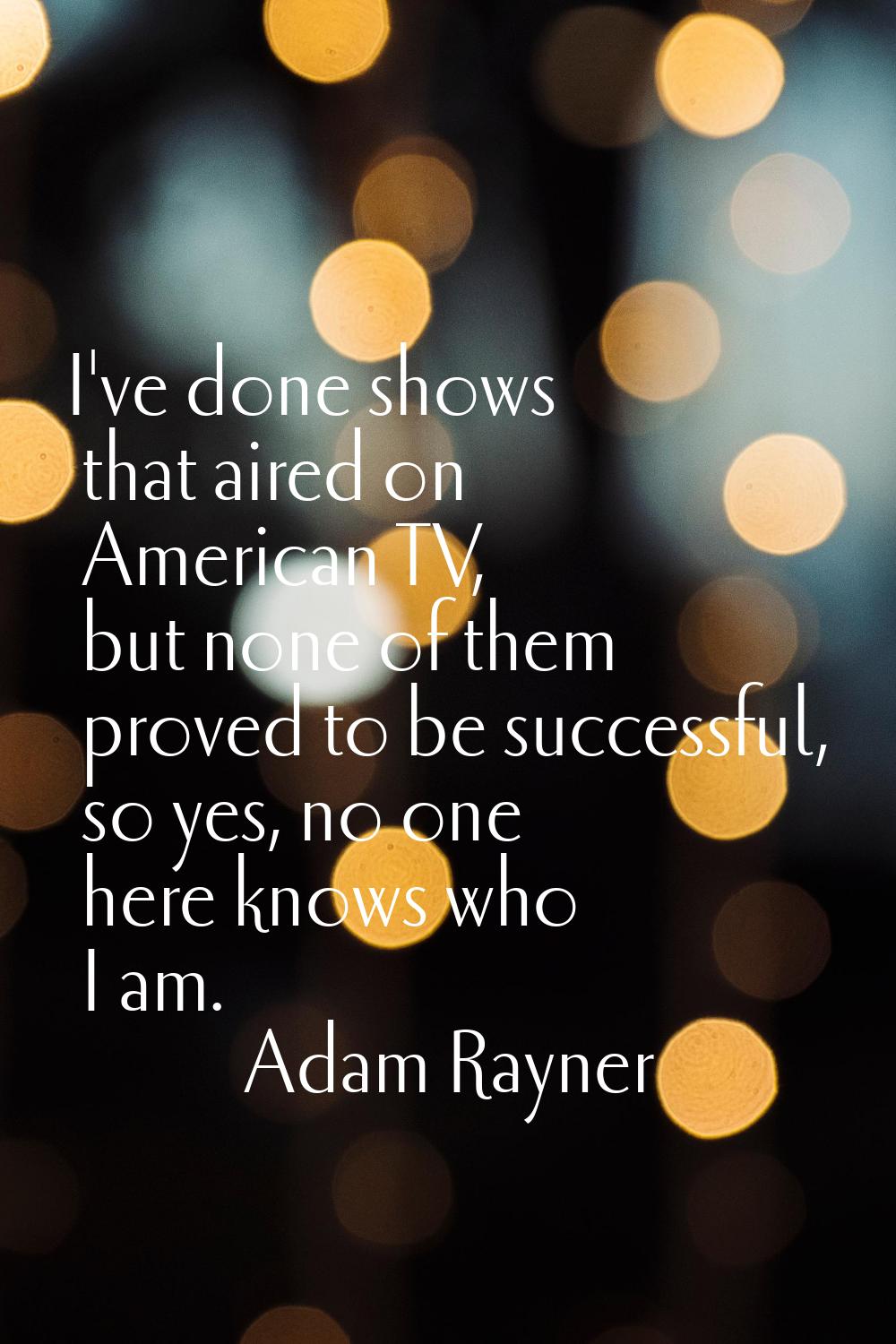 I've done shows that aired on American TV, but none of them proved to be successful, so yes, no one