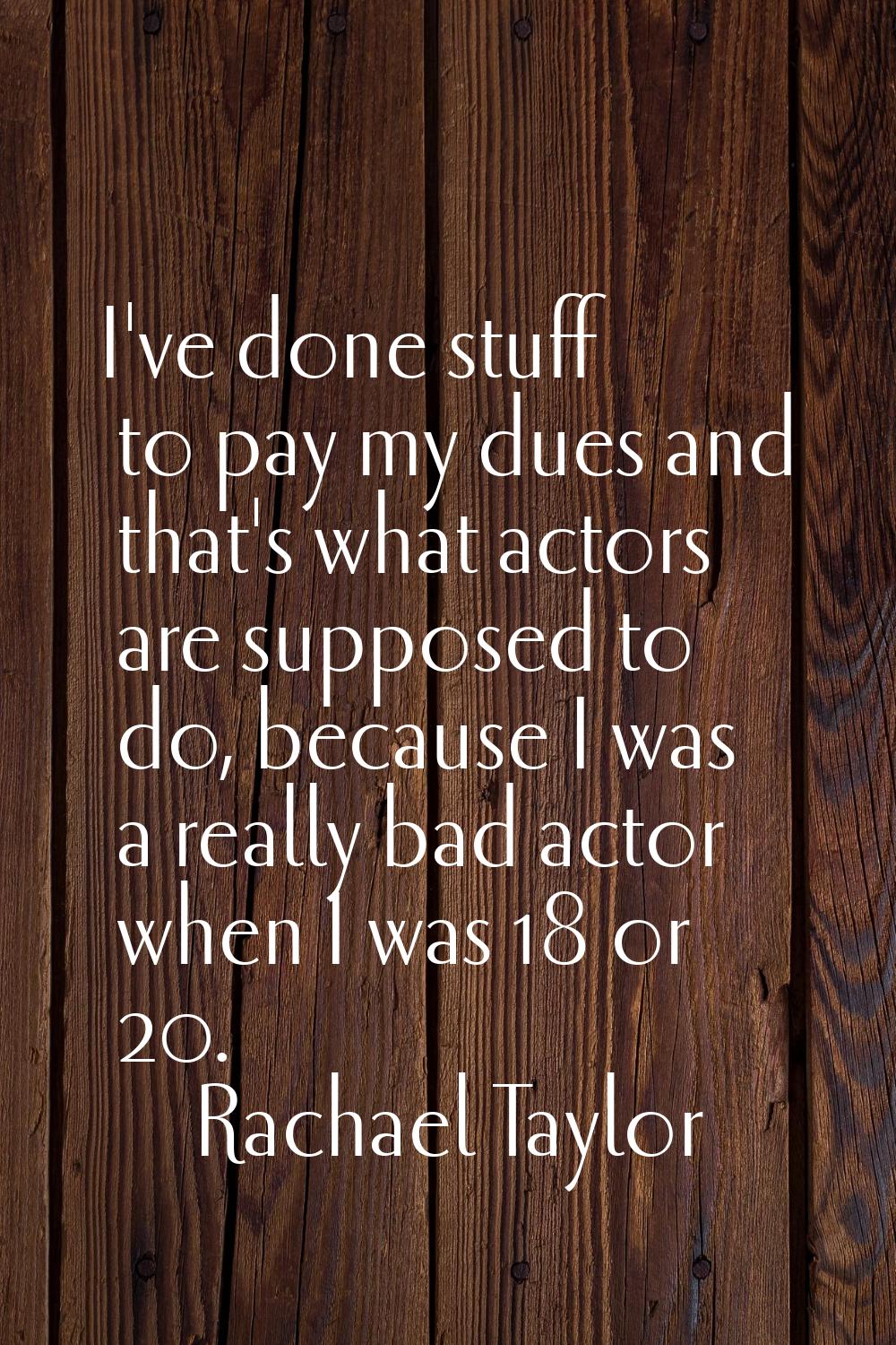 I've done stuff to pay my dues and that's what actors are supposed to do, because I was a really ba