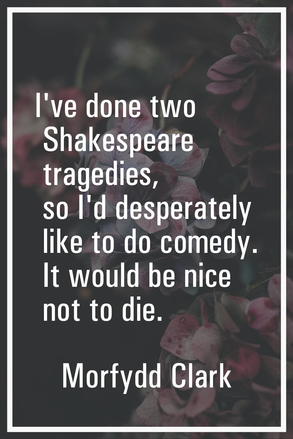 I've done two Shakespeare tragedies, so I'd desperately like to do comedy. It would be nice not to 