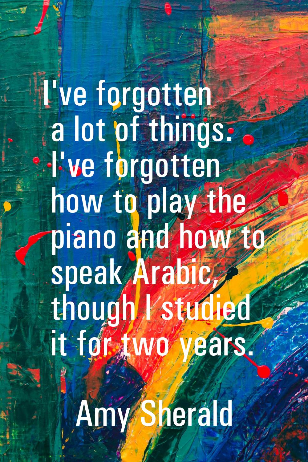 I've forgotten a lot of things. I've forgotten how to play the piano and how to speak Arabic, thoug
