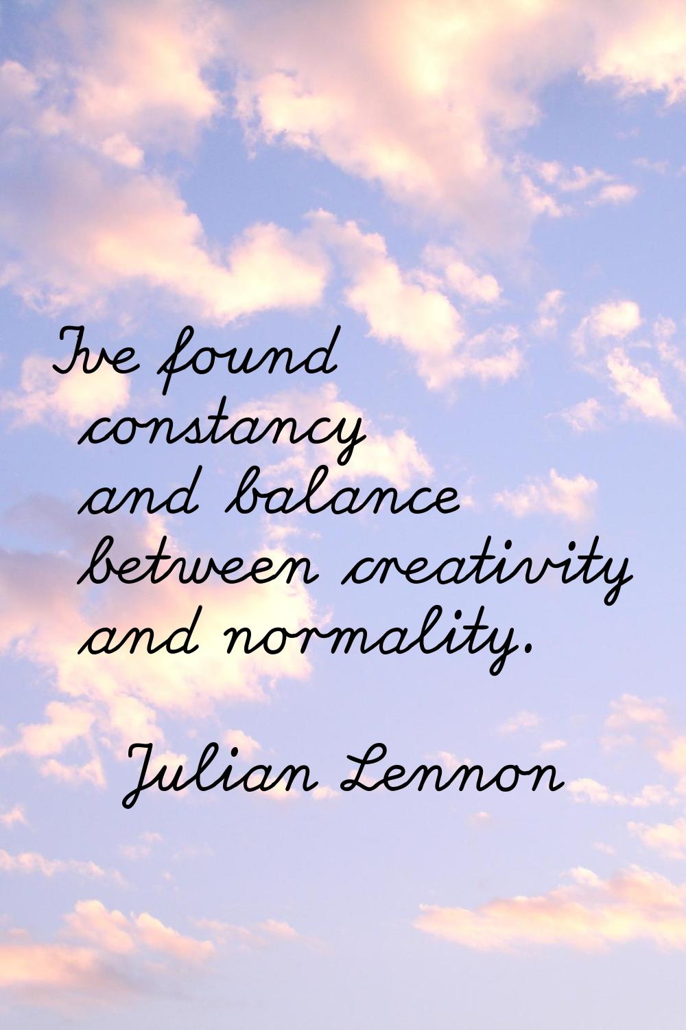 I've found constancy and balance between creativity and normality.