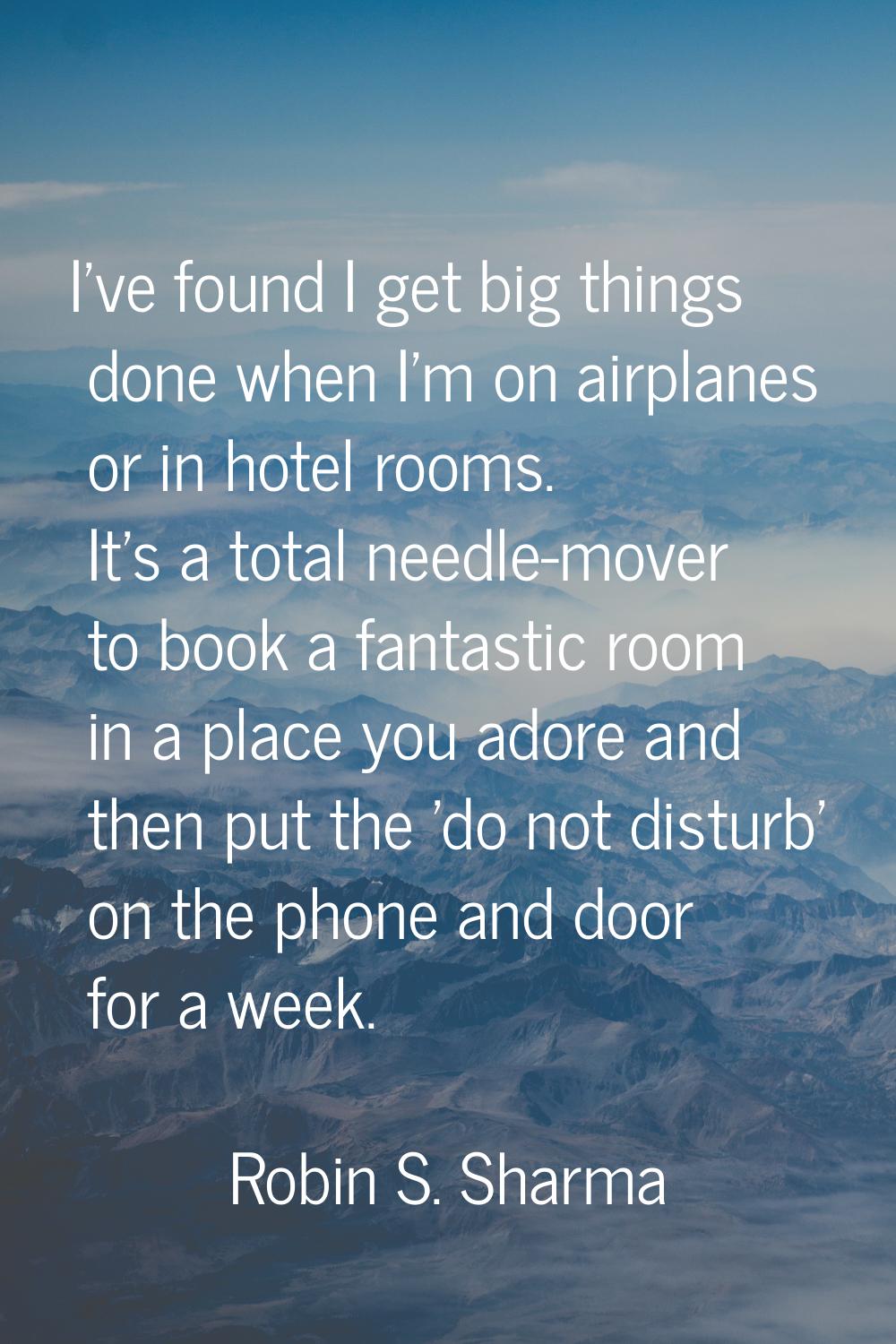 I've found I get big things done when I'm on airplanes or in hotel rooms. It's a total needle-mover