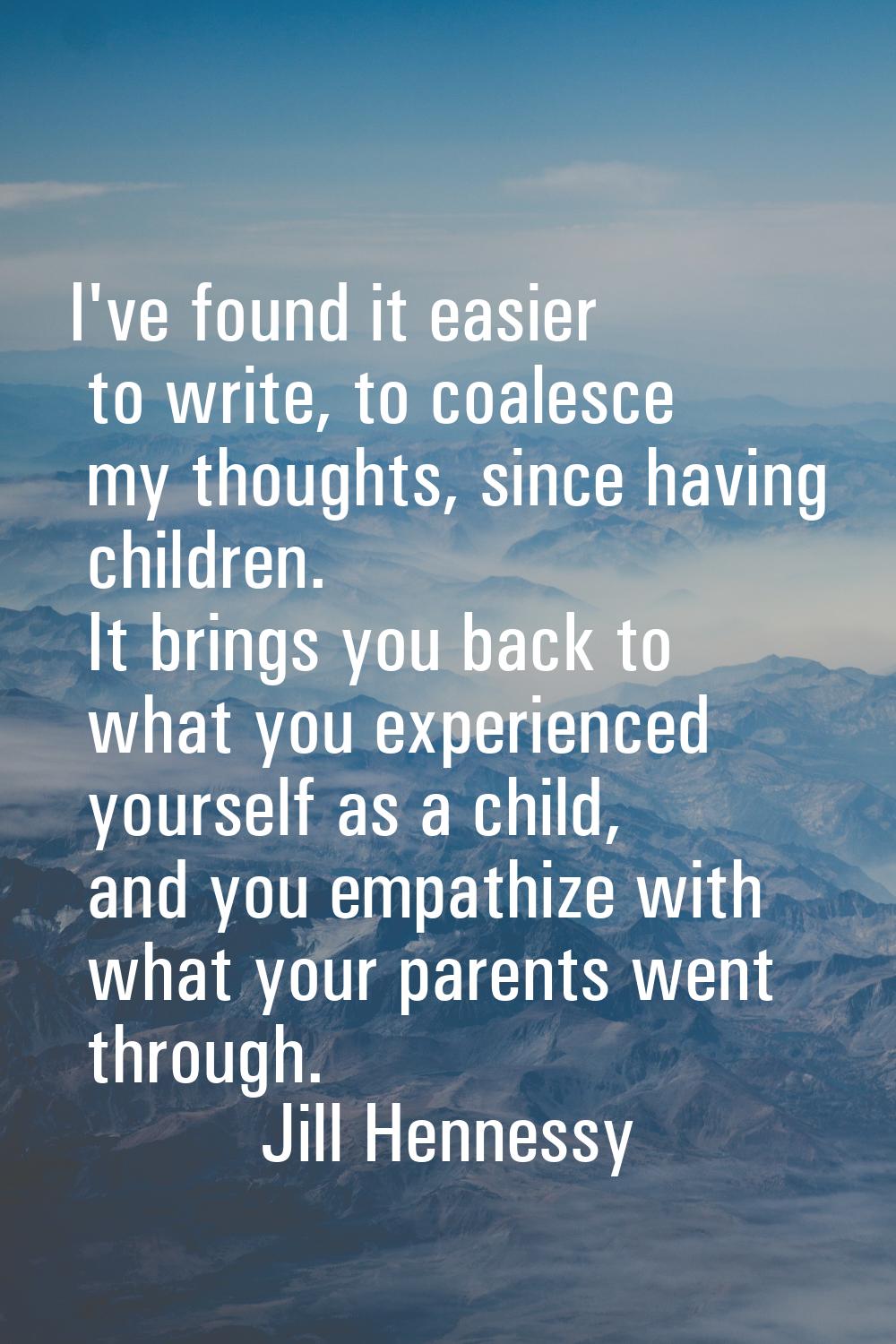 I've found it easier to write, to coalesce my thoughts, since having children. It brings you back t