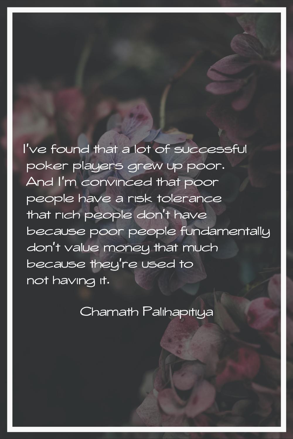 I've found that a lot of successful poker players grew up poor. And I'm convinced that poor people 