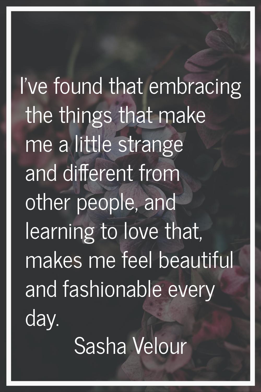 I've found that embracing the things that make me a little strange and different from other people,