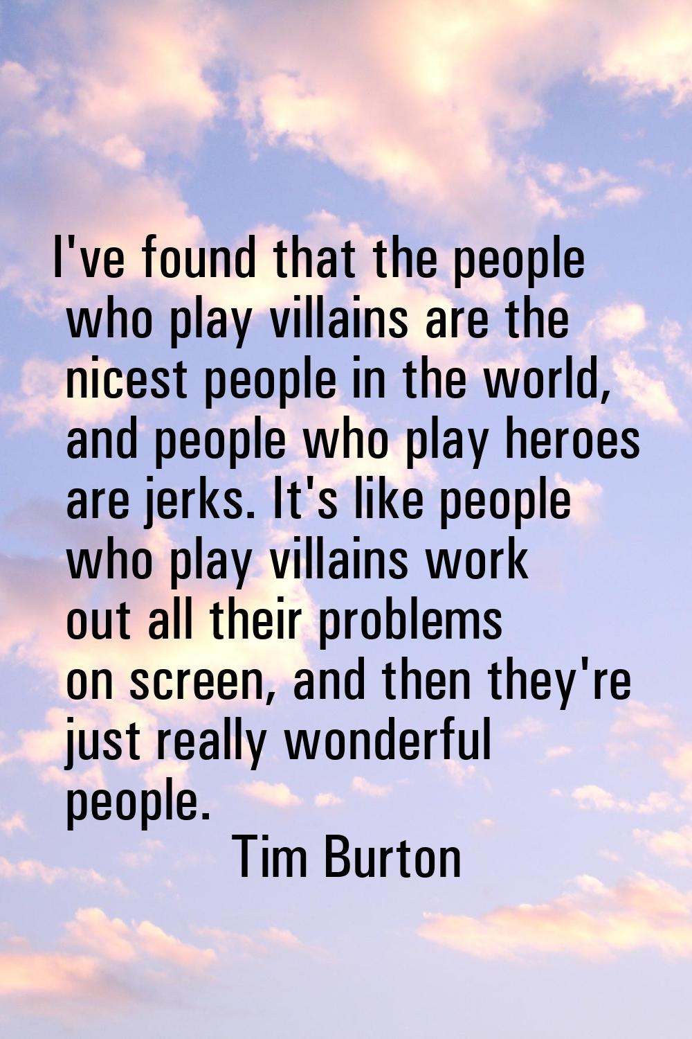 I've found that the people who play villains are the nicest people in the world, and people who pla