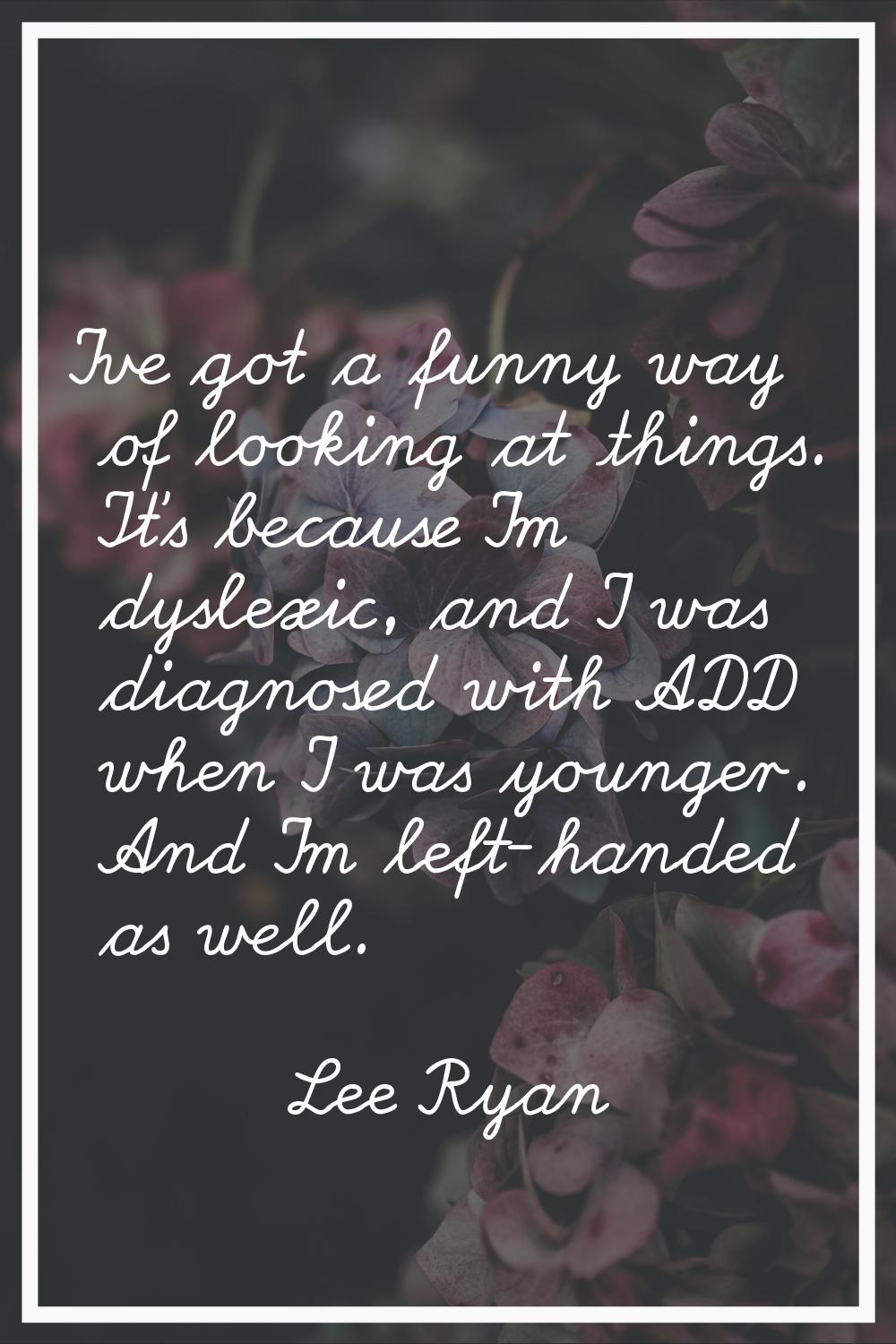 I've got a funny way of looking at things. It's because I'm dyslexic, and I was diagnosed with ADD 