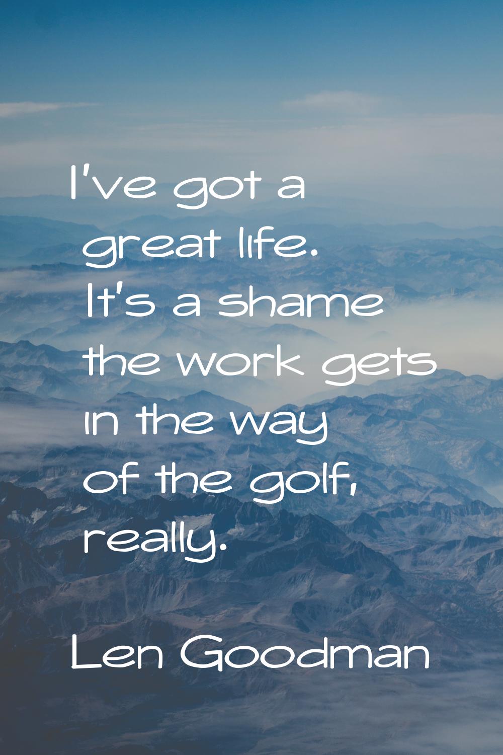I've got a great life. It's a shame the work gets in the way of the golf, really.