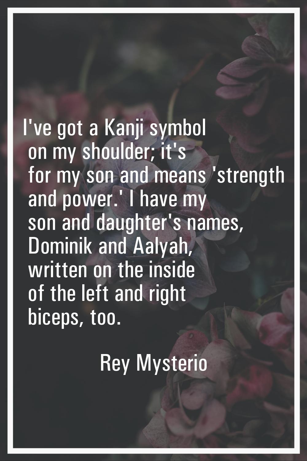 I've got a Kanji symbol on my shoulder; it's for my son and means 'strength and power.' I have my s
