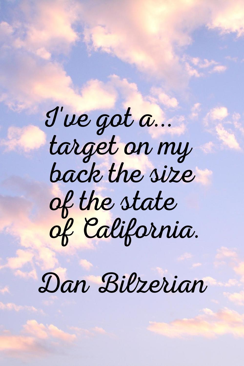 I've got a... target on my back the size of the state of California.