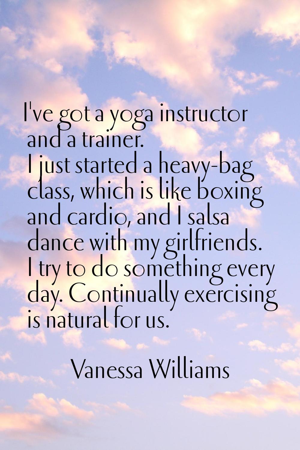 I've got a yoga instructor and a trainer. I just started a heavy-bag class, which is like boxing an