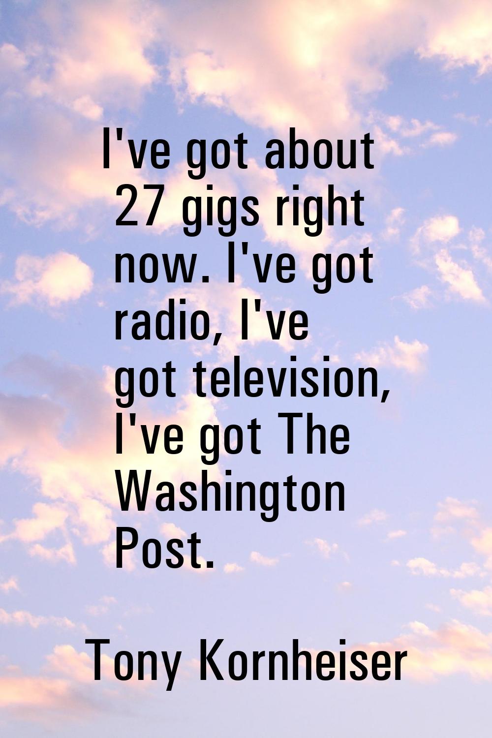I've got about 27 gigs right now. I've got radio, I've got television, I've got The Washington Post