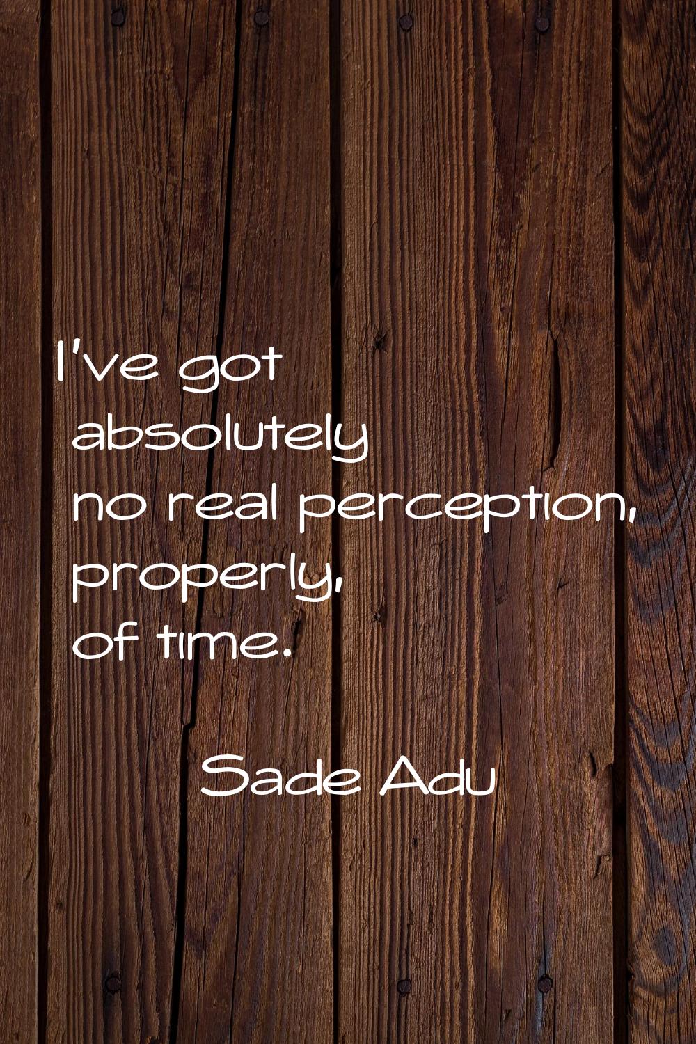 I've got absolutely no real perception, properly, of time.