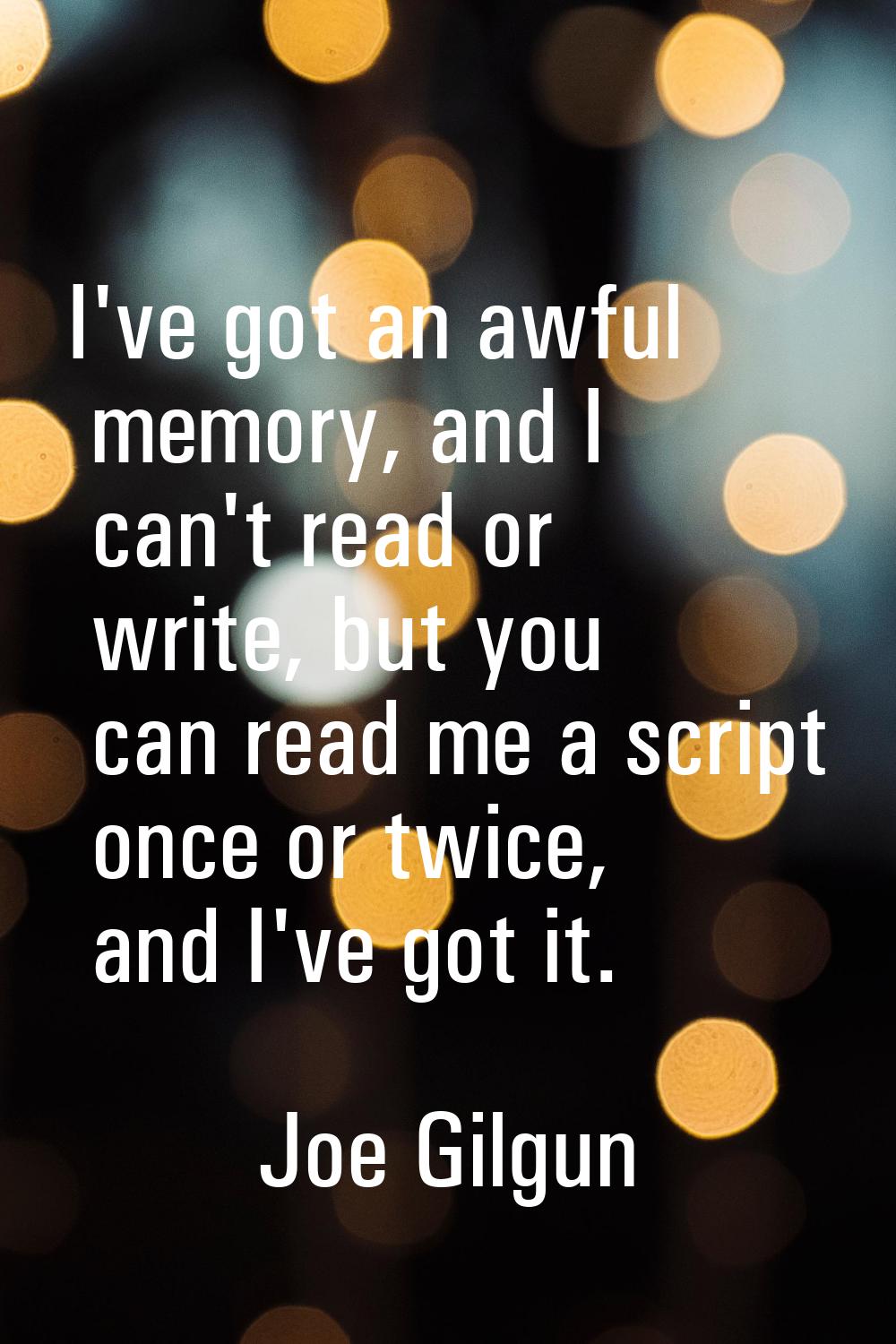 I've got an awful memory, and I can't read or write, but you can read me a script once or twice, an