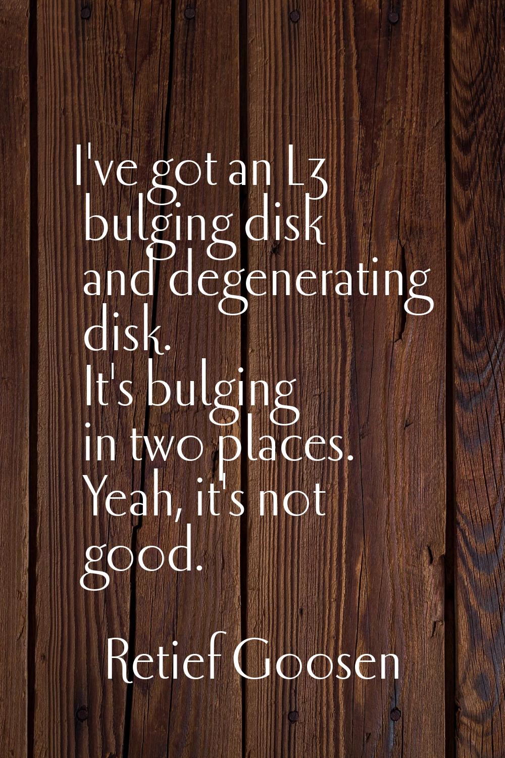 I've got an L3 bulging disk and degenerating disk. It's bulging in two places. Yeah, it's not good.