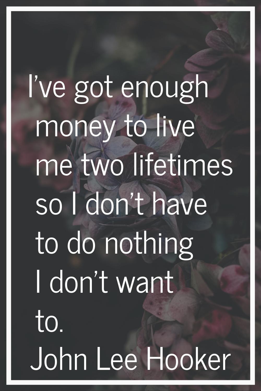 I've got enough money to live me two lifetimes so I don't have to do nothing I don't want to.