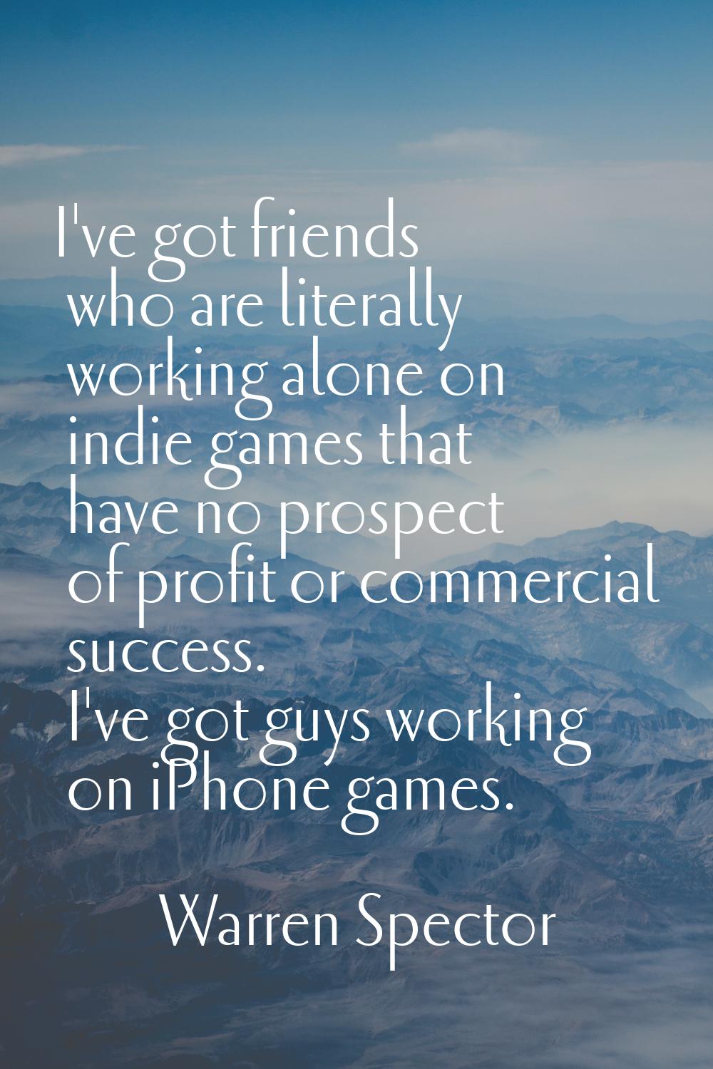 I've got friends who are literally working alone on indie games that have no prospect of profit or 