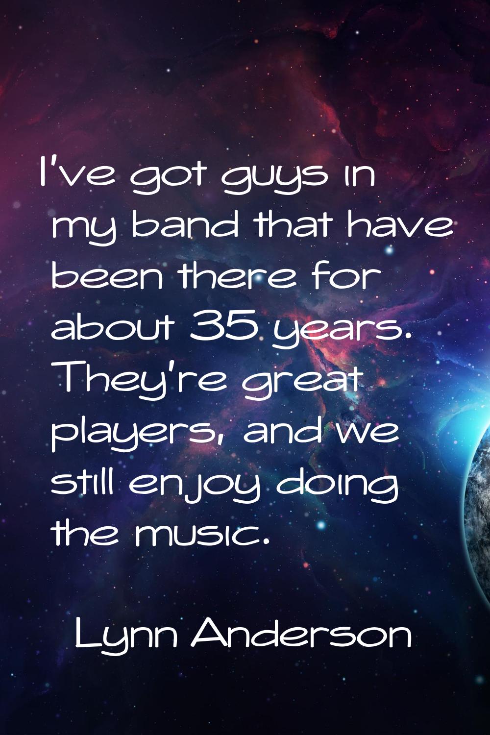 I've got guys in my band that have been there for about 35 years. They're great players, and we sti