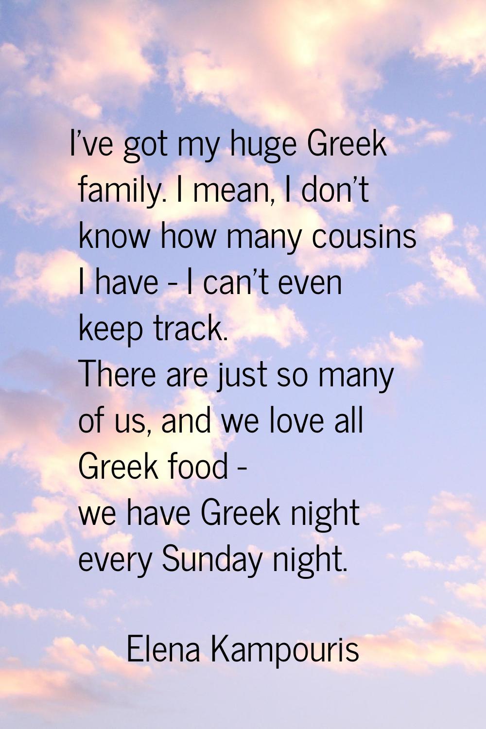 I've got my huge Greek family. I mean, I don't know how many cousins I have - I can't even keep tra