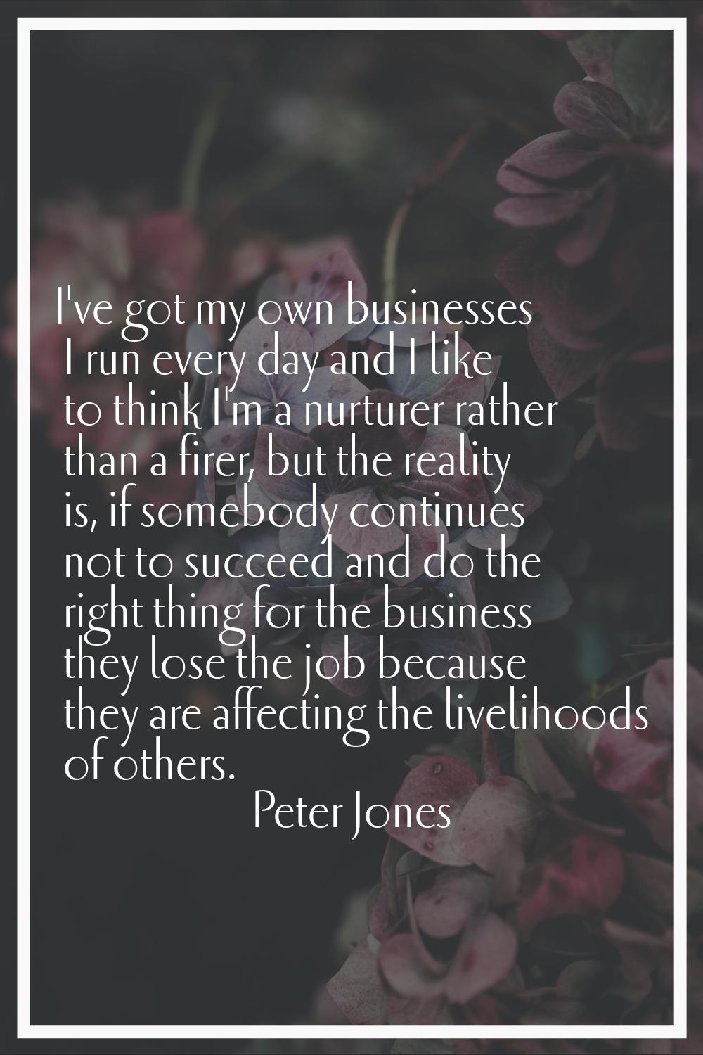 I've got my own businesses I run every day and I like to think I'm a nurturer rather than a firer, 