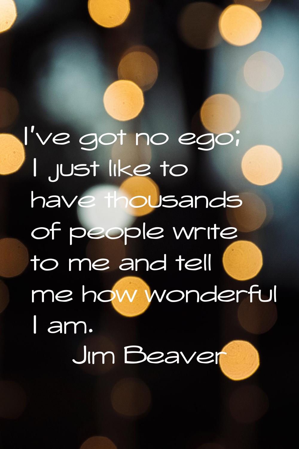 I've got no ego; I just like to have thousands of people write to me and tell me how wonderful I am