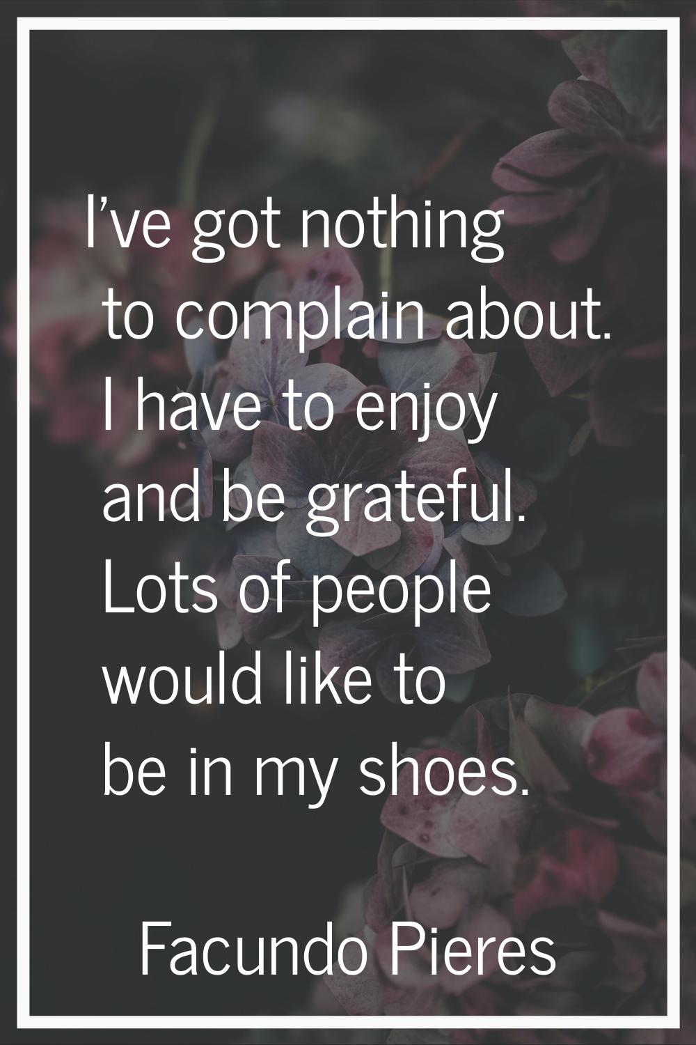 I've got nothing to complain about. I have to enjoy and be grateful. Lots of people would like to b