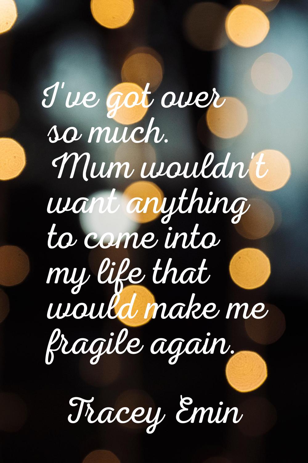 I've got over so much. Mum wouldn't want anything to come into my life that would make me fragile a