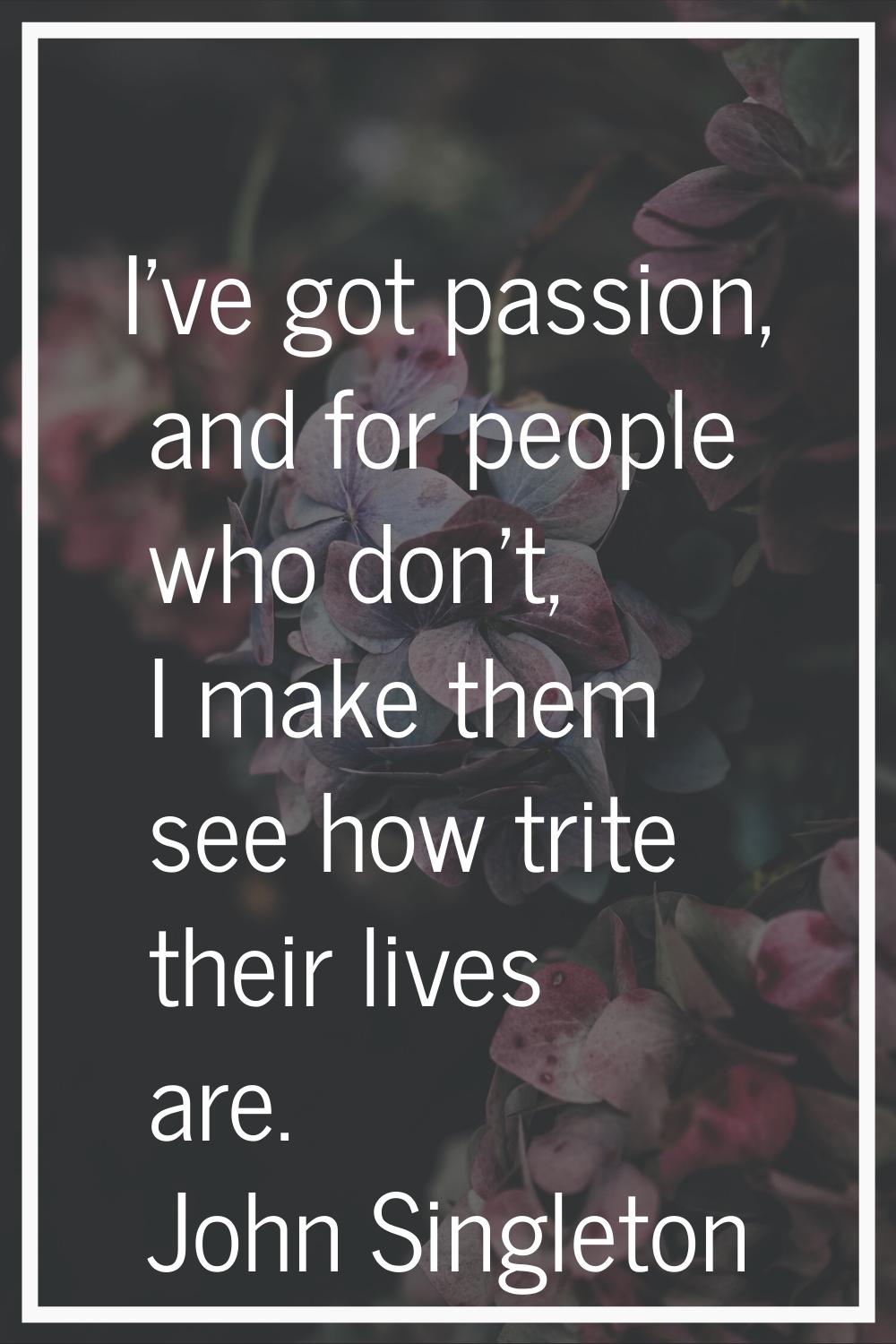 I've got passion, and for people who don't, I make them see how trite their lives are.