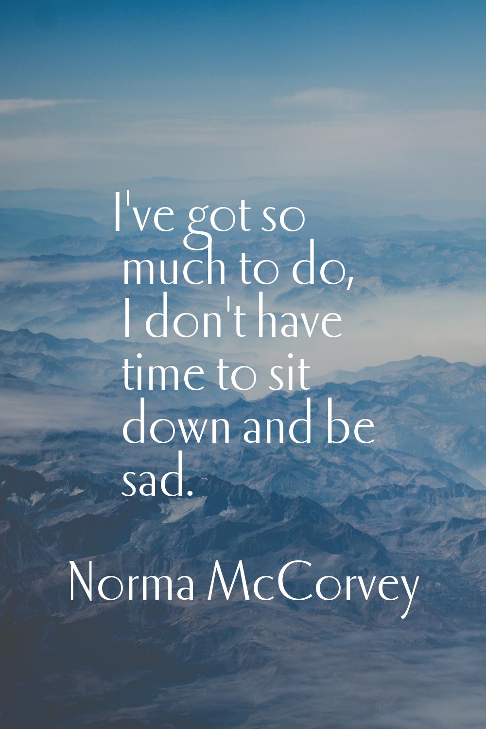 I've got so much to do, I don't have time to sit down and be sad.
