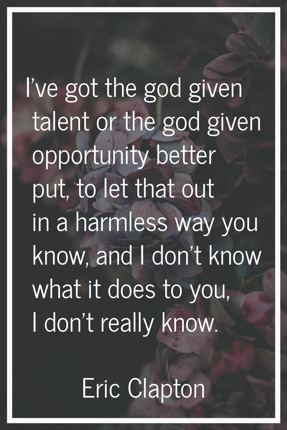 I've got the god given talent or the god given opportunity better put, to let that out in a harmles