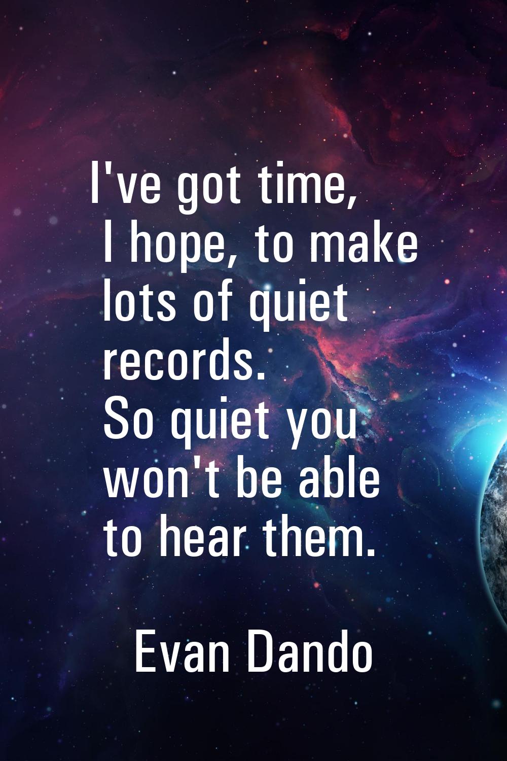 I've got time, I hope, to make lots of quiet records. So quiet you won't be able to hear them.