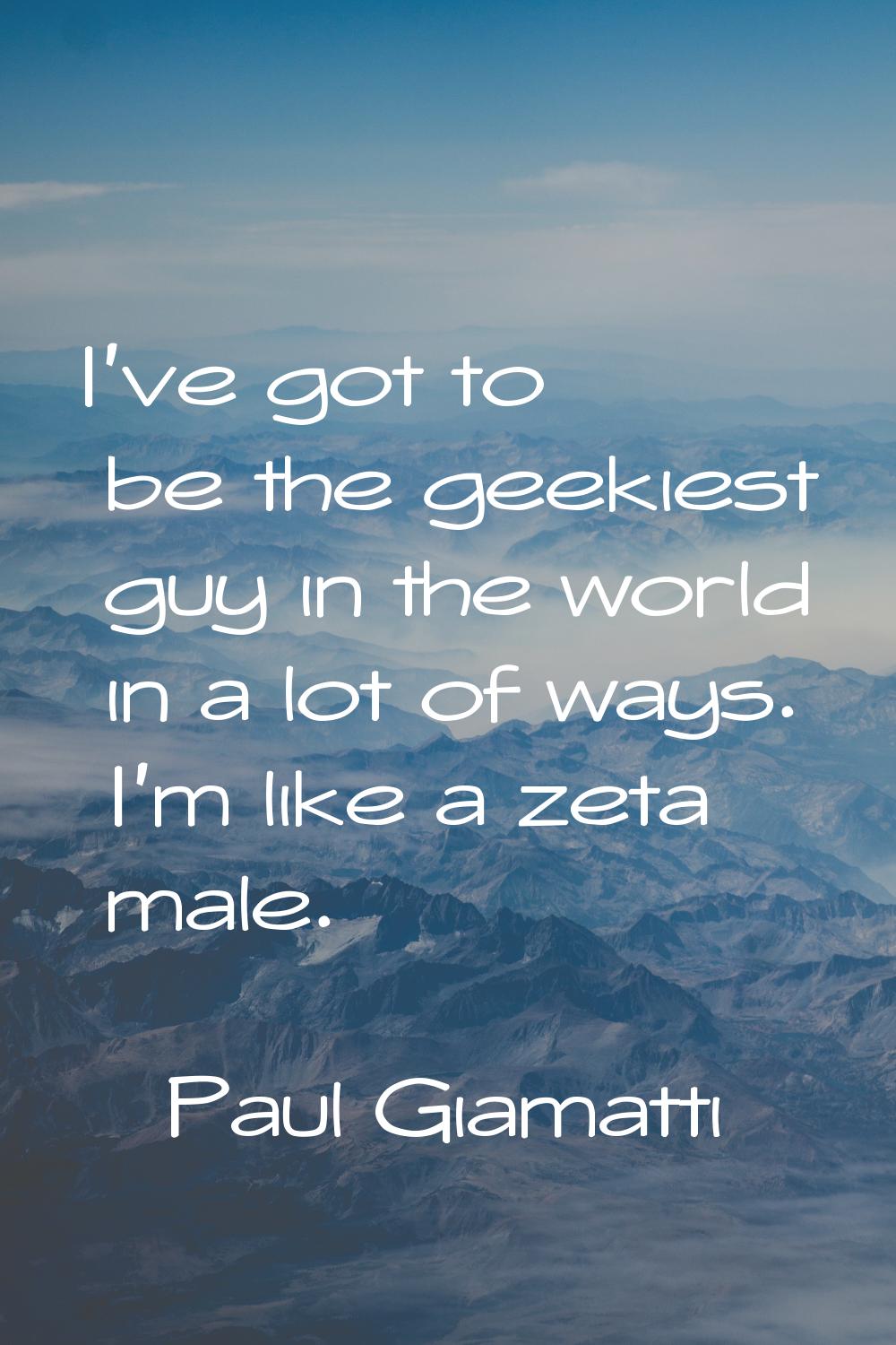 I've got to be the geekiest guy in the world in a lot of ways. I'm like a zeta male.