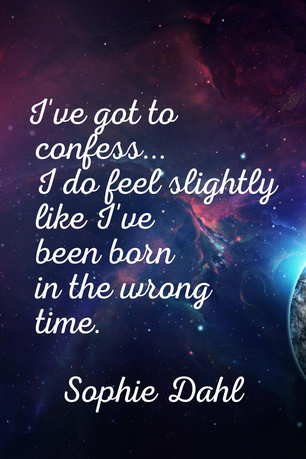 I've got to confess... I do feel slightly like I've been born in the wrong time.
