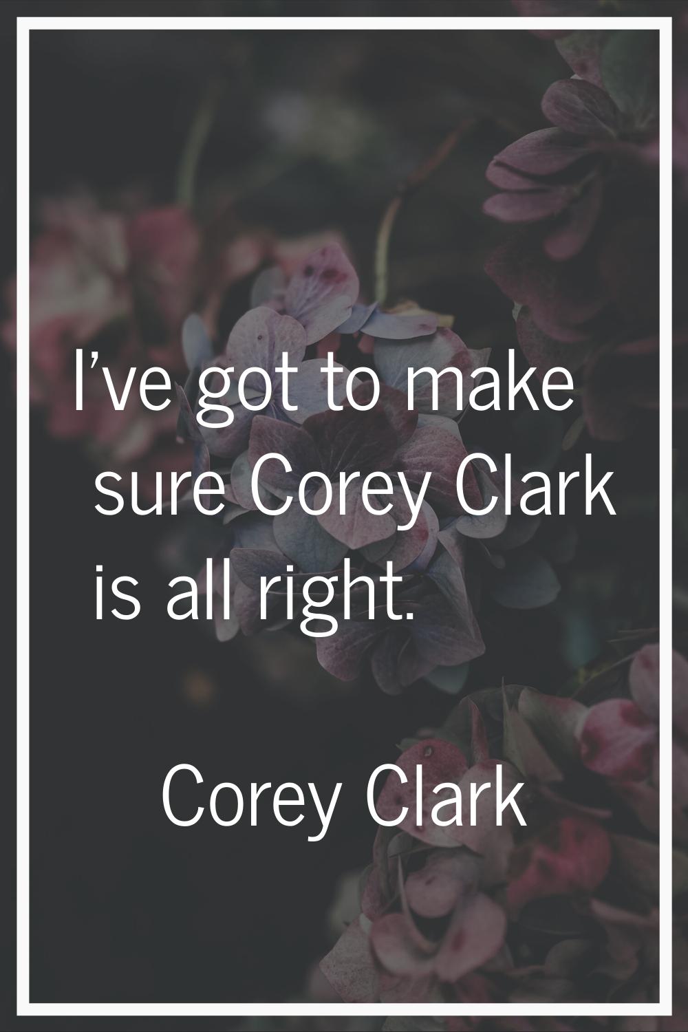 I've got to make sure Corey Clark is all right.