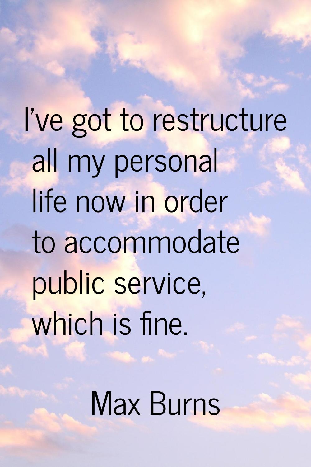 I've got to restructure all my personal life now in order to accommodate public service, which is f