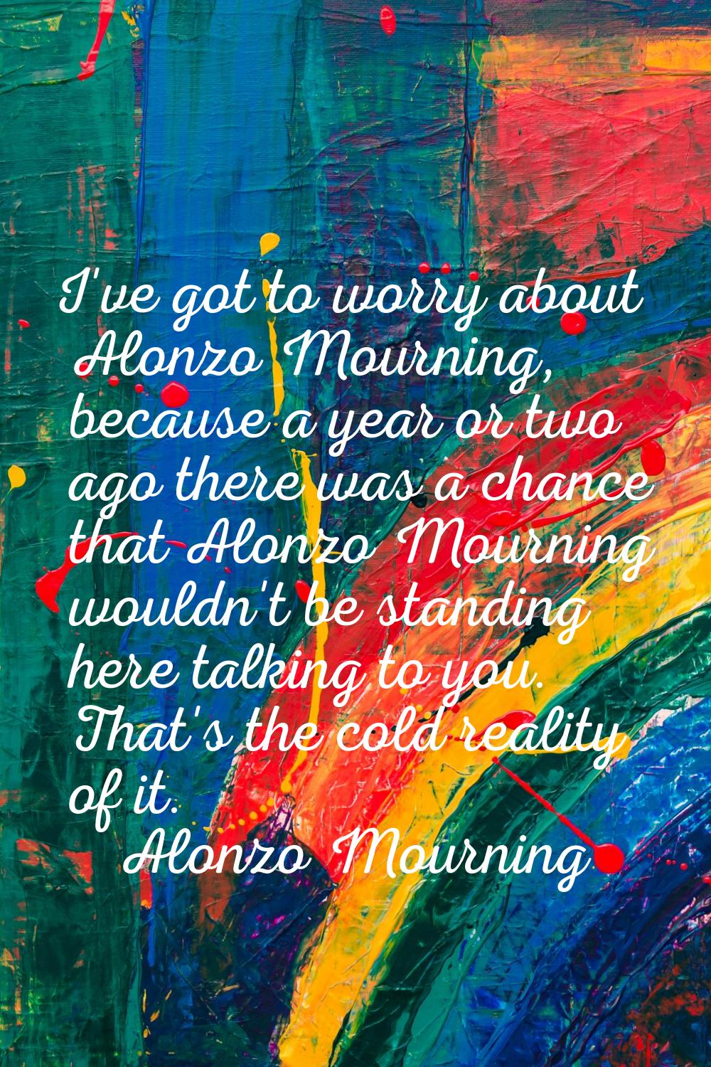 I've got to worry about Alonzo Mourning, because a year or two ago there was a chance that Alonzo M