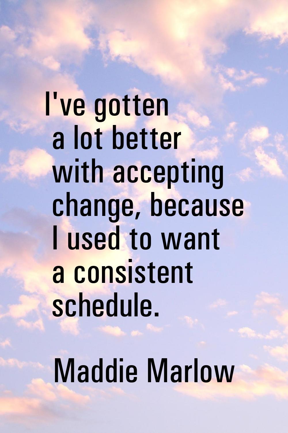 I've gotten a lot better with accepting change, because I used to want a consistent schedule.