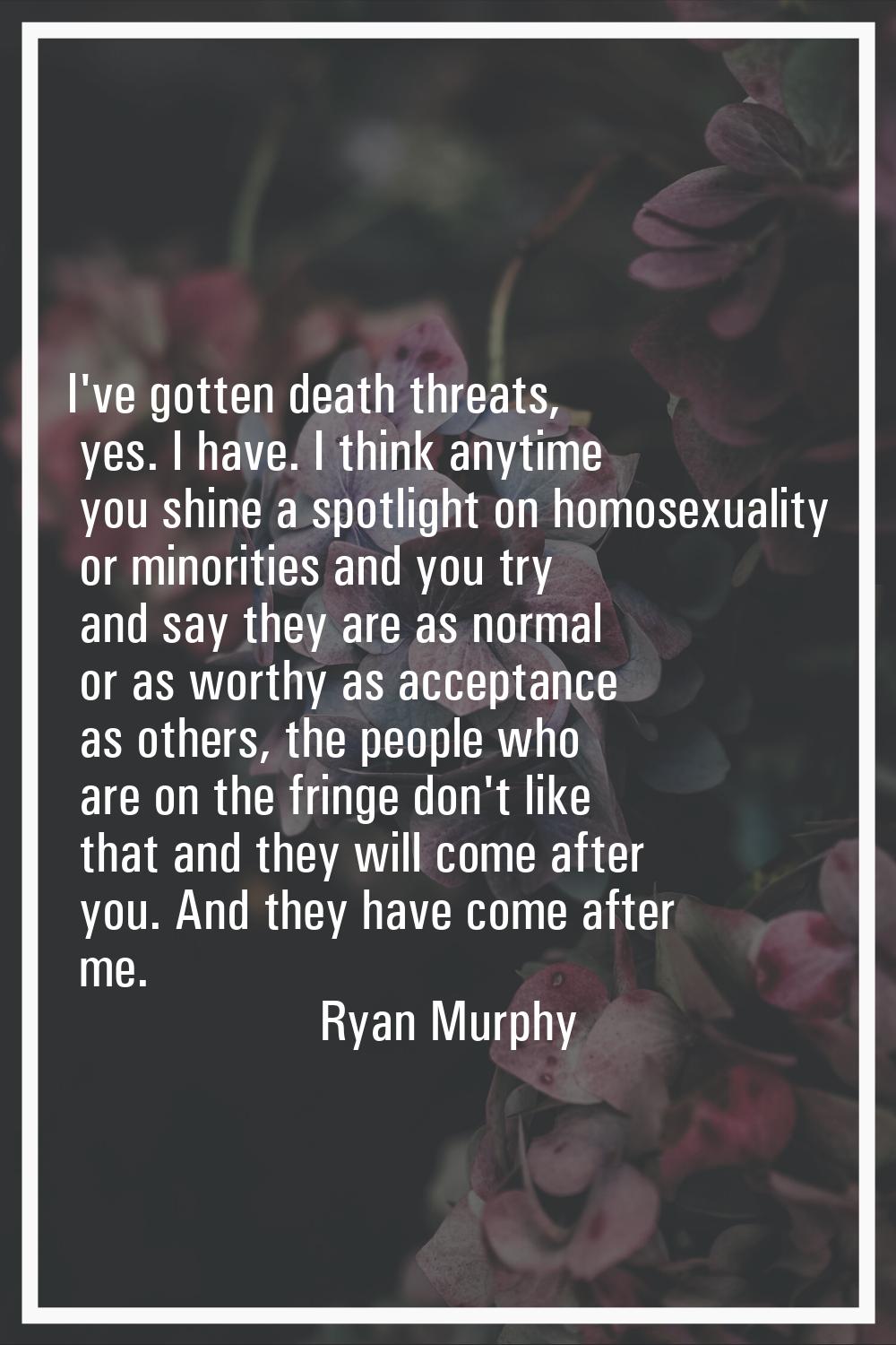 I've gotten death threats, yes. I have. I think anytime you shine a spotlight on homosexuality or m