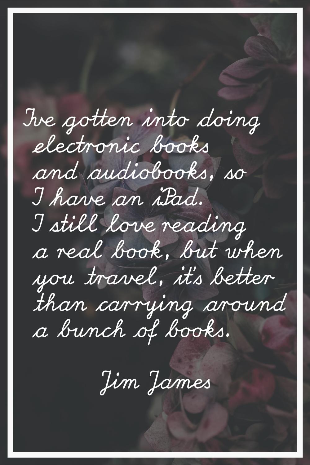 I've gotten into doing electronic books and audiobooks, so I have an iPad. I still love reading a r