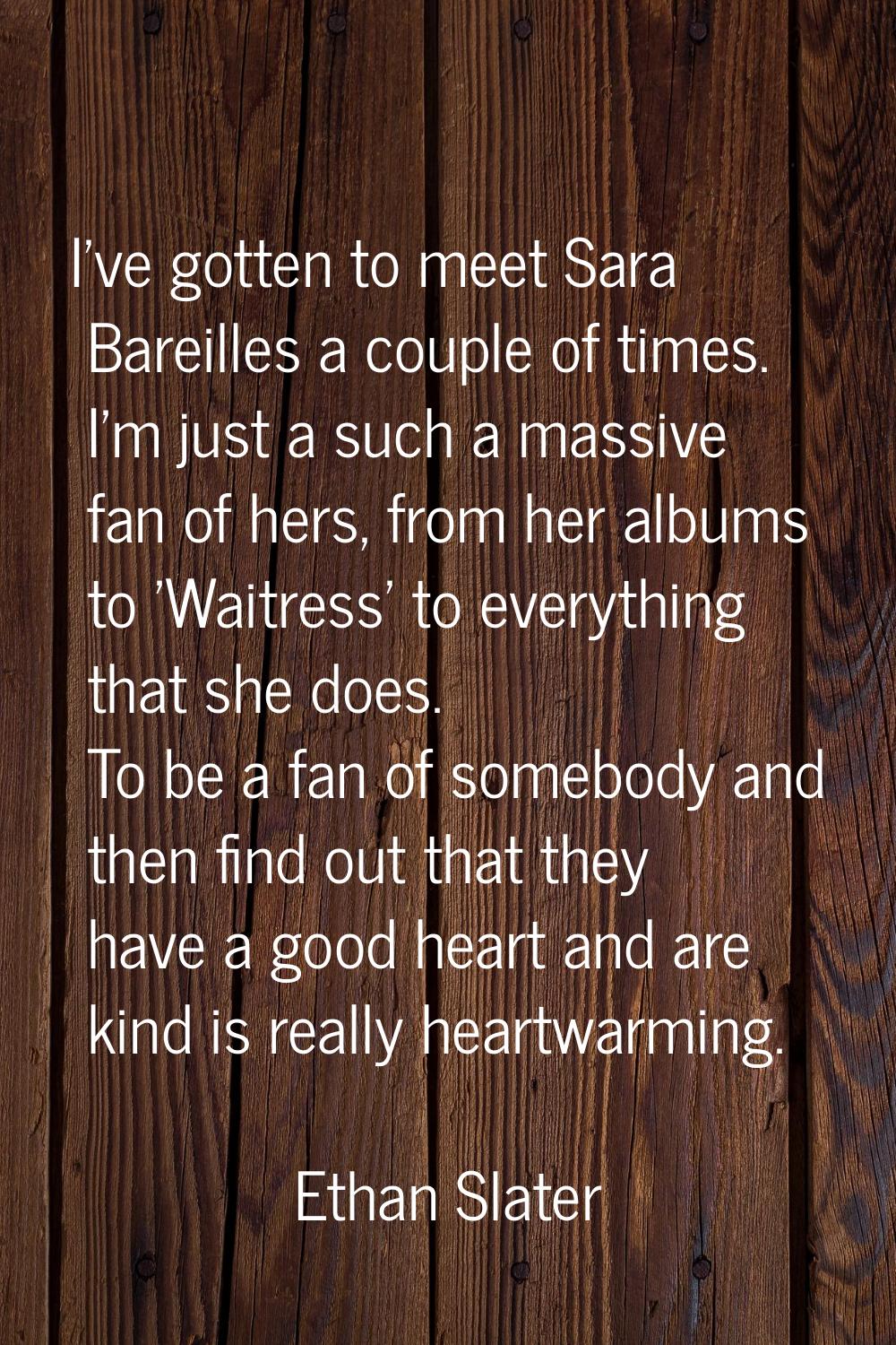 I've gotten to meet Sara Bareilles a couple of times. I'm just a such a massive fan of hers, from h
