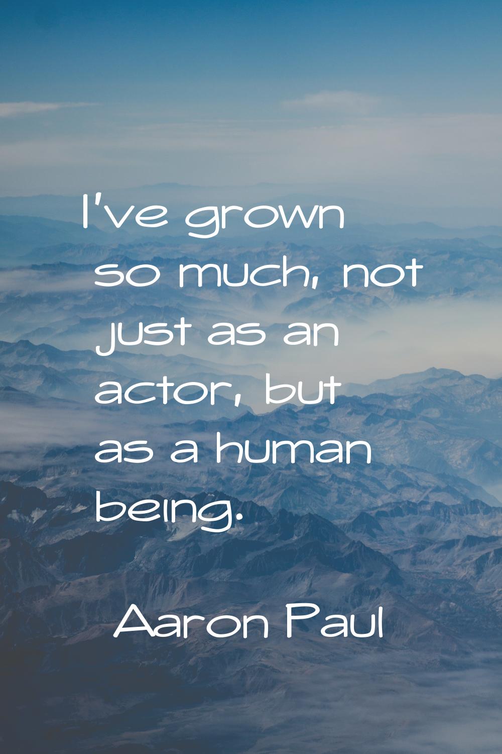 I've grown so much, not just as an actor, but as a human being.