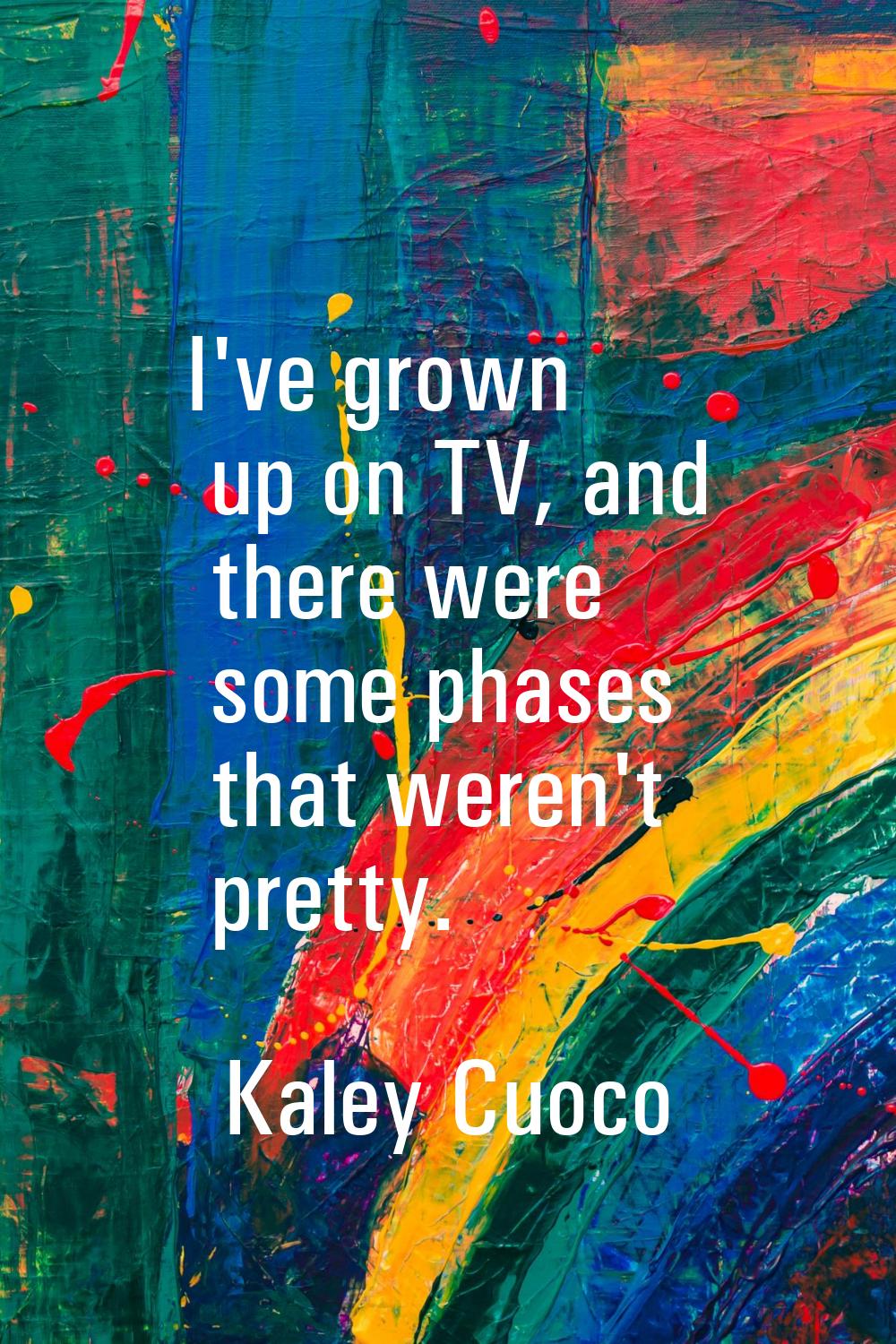 I've grown up on TV, and there were some phases that weren't pretty.