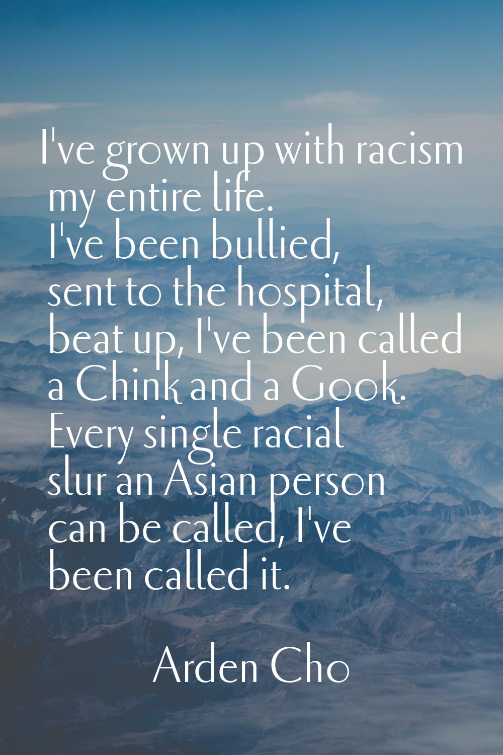 I've grown up with racism my entire life. I've been bullied, sent to the hospital, beat up, I've be