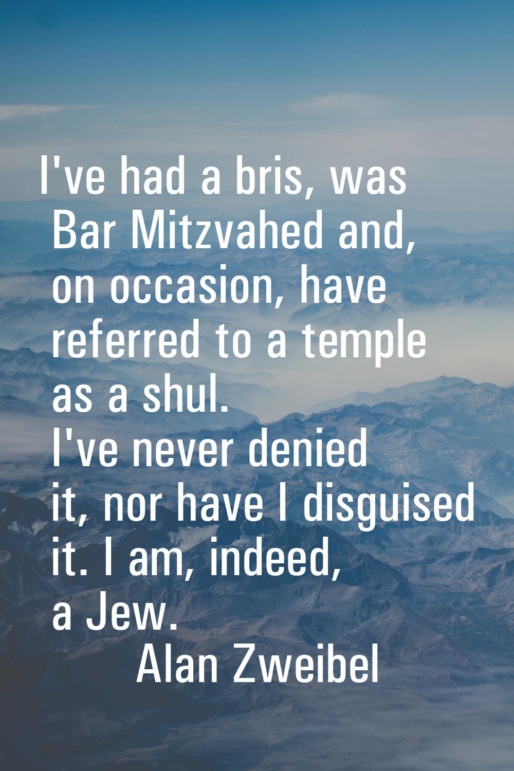I've had a bris, was Bar Mitzvahed and, on occasion, have referred to a temple as a shul. I've neve